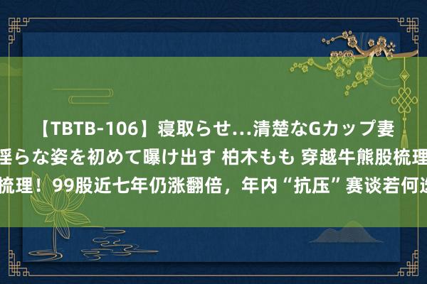 【TBTB-106】寝取らせ…清楚なGカップ妻が背徳感の快楽を知り淫らな姿を初めて曝け出す 柏木もも 穿越牛熊股梳理！99股近七年仍涨翻倍，年内“抗压”赛谈若何选？这一标的或可温和