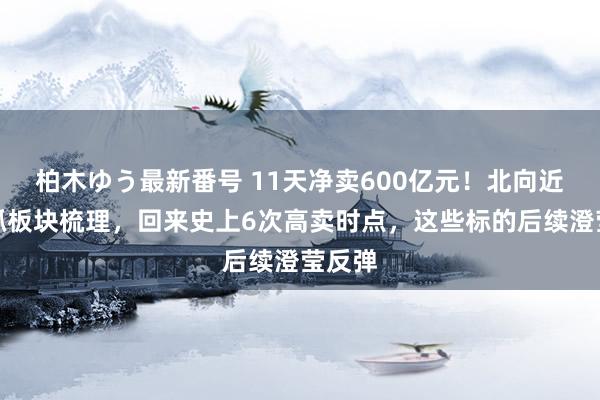 柏木ゆう最新番号 11天净卖600亿元！北向近期减抓板块梳理，回来史上6次高卖时点，这些标的后续澄莹反弹