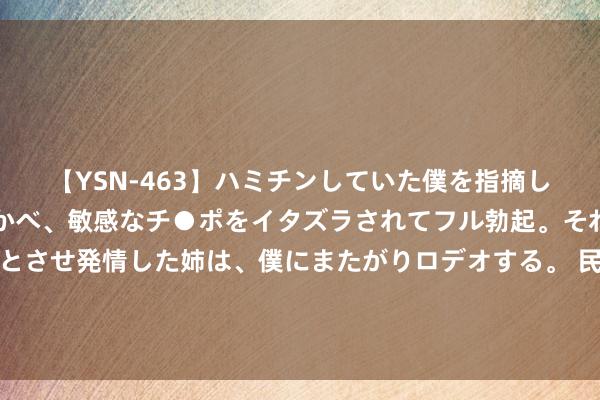 【YSN-463】ハミチンしていた僕を指摘しながらも含み笑いを浮かべ、敏感なチ●ポをイタズラされてフル勃起。それを見て目をトロ～ンとさせ発情した姉は、僕にまたがりロデオする。 民营经济顶风口！四大边界有望受益，上市民企基本面梳理，这些股已获密集调研