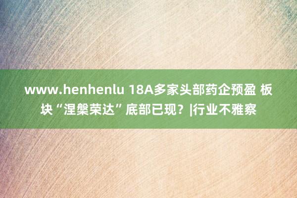 www.henhenlu 18A多家头部药企预盈 板块“涅槃荣达”底部已现？|行业不雅察