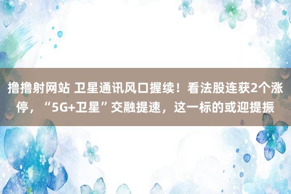 撸撸射网站 卫星通讯风口握续！看法股连获2个涨停，“5G+卫星”交融提速，这一标的或迎提振