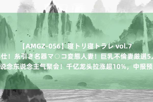 【AMGZ-056】寝トリ寝トラレ vol.7 巨乳むっちむちパイズリ奉仕！糸引き名器マ○コ変態人妻！巨乳不倫妻厳選5人 芯片赛说念东说念主气聚会！千亿龙头拉涨超10%，中报预报环比改善，关怀这两条中枢干线