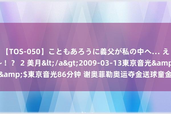 【TOS-050】こともあろうに義父が私の中へ… え～中出しなのぉ～！？ 2 美月</a>2009-03-13東京音光&$東京音光86分钟 谢奥菲勒奥运夺金送球童金欺压 弥补无金牌缺憾