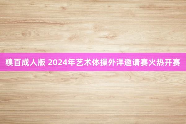 糗百成人版 2024年艺术体操外洋邀请赛火热开赛