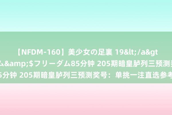 【NFDM-160】美少女の足裏 19</a>2010-01-05フリーダム&$フリーダム85分钟 205期暗皇胪列三预测奖号：单挑一注直选参考