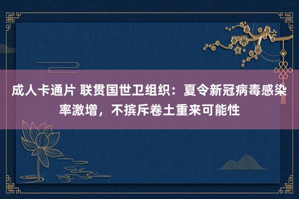 成人卡通片 联贯国世卫组织：夏令新冠病毒感染率激增，不摈斥卷土重来可能性