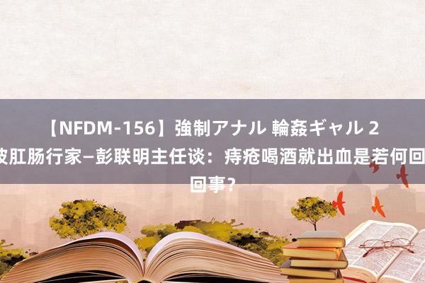 【NFDM-156】強制アナル 輪姦ギャル 2 宁波肛肠行家—彭联明主任谈：痔疮喝酒就出血是若何回事？