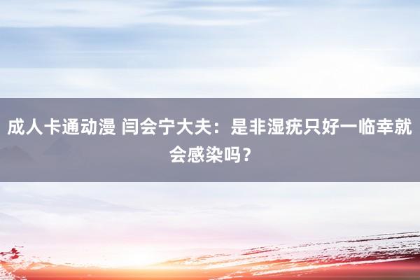 成人卡通动漫 闫会宁大夫：是非湿疣只好一临幸就会感染吗？