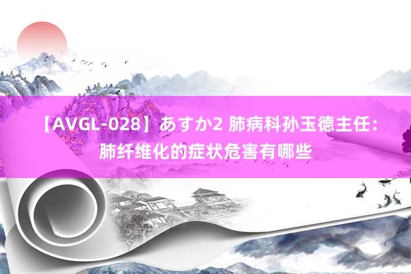 【AVGL-028】あすか2 肺病科孙玉德主任：肺纤维化的症状危害有哪些