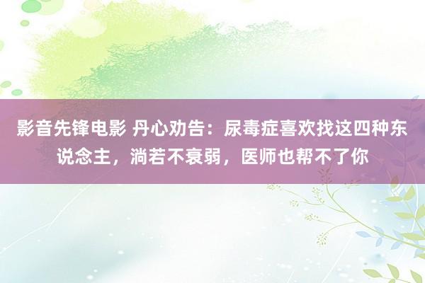 影音先锋电影 丹心劝告：尿毒症喜欢找这四种东说念主，淌若不衰弱，医师也帮不了你