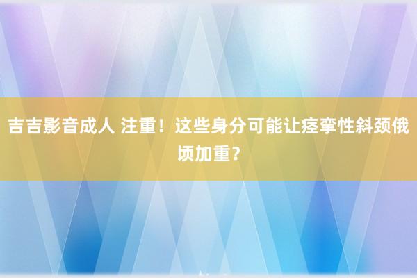 吉吉影音成人 注重！这些身分可能让痉挛性斜颈俄顷加重？