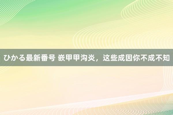 ひかる最新番号 嵌甲甲沟炎，这些成因你不成不知