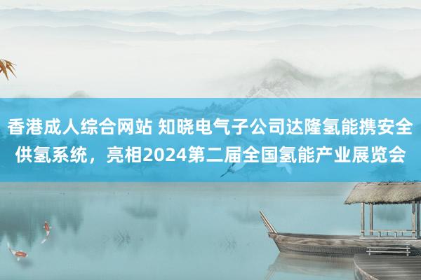 香港成人综合网站 知晓电气子公司达隆氢能携安全供氢系统，亮相2024第二届全国氢能产业展览会