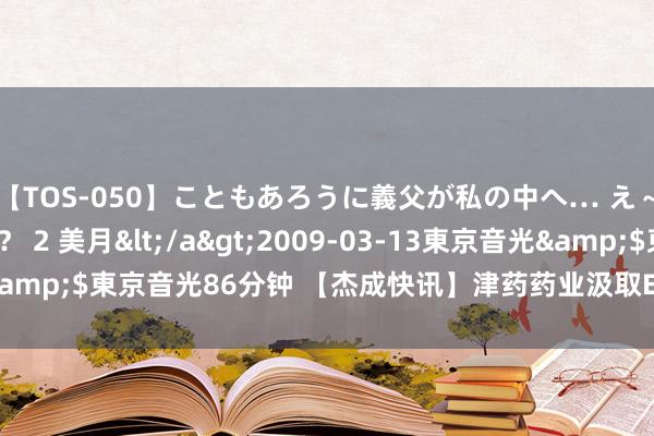 【TOS-050】こともあろうに義父が私の中へ… え～中出しなのぉ～！？ 2 美月</a>2009-03-13東京音光&$東京音光86分钟 【杰成快讯】津药药业汲取EPROS进程不竭平台