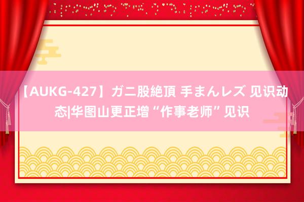 【AUKG-427】ガニ股絶頂 手まんレズ 见识动态|华图山更正增“作事老师”见识