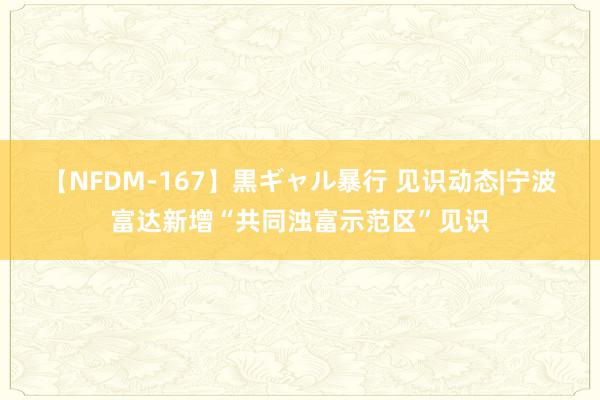 【NFDM-167】黒ギャル暴行 见识动态|宁波富达新增“共同浊富示范区”见识