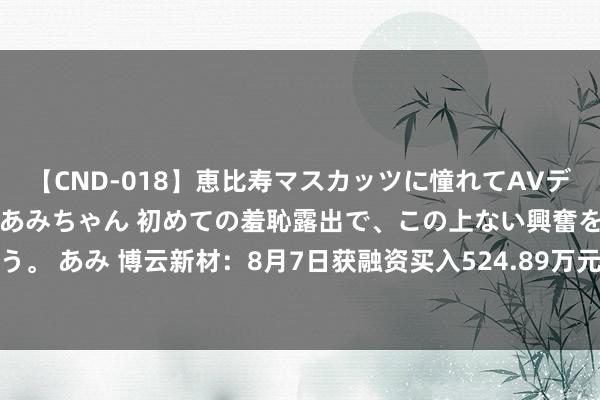 【CND-018】恵比寿マスカッツに憧れてAVデビューした素人アイドルあみちゃん 初めての羞恥露出で、この上ない興奮を味わう。 あみ 博云新材：8月7日获融资买入524.89万元，占当日流入资金比例9.72%