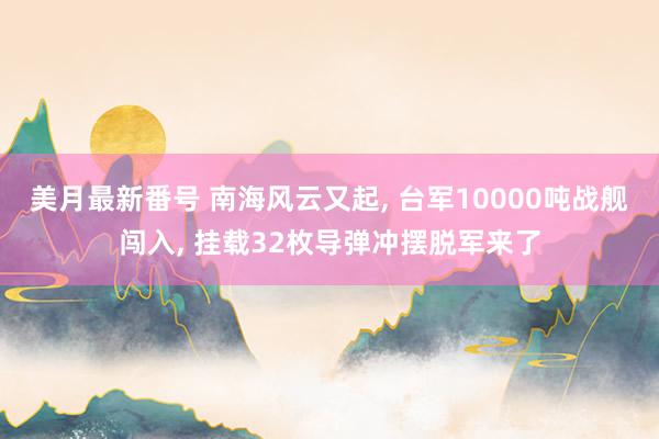 美月最新番号 南海风云又起, 台军10000吨战舰闯入, 挂载32枚导弹冲摆脱军来了