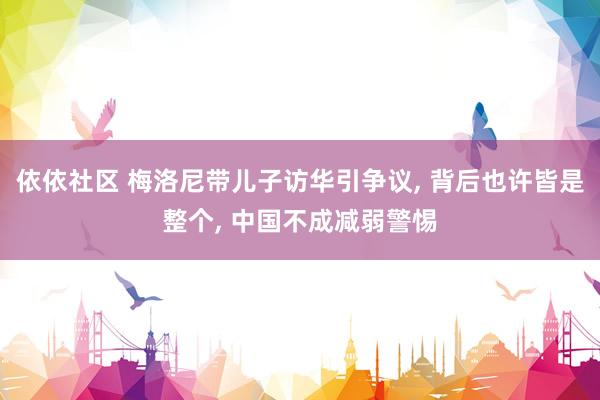 依依社区 梅洛尼带儿子访华引争议, 背后也许皆是整个, 中国不成减弱警惕