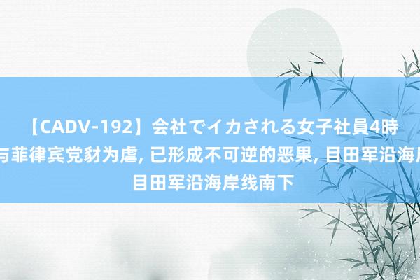 【CADV-192】会社でイカされる女子社員4時間 越南与菲律宾党豺为虐, 已形成不可逆的恶果, 目田军沿海岸线南下