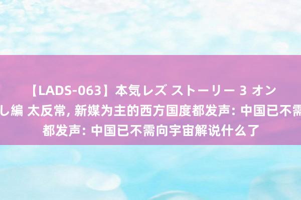 【LADS-063】本気レズ ストーリー 3 オンナだけの秘密の癒し編 太反常, 新媒为主的西方国度都发声: 中国已不需向宇宙解说什么了