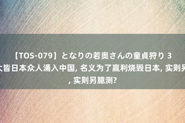 【TOS-079】となりの若奥さんの童貞狩り 3 美月 大皆日本众人涌入中国, 名义为了赢利烧毁日本, 实则另臆测?