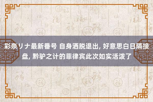 彩奈リナ最新番号 自身洒脱退出, 好意思白日隔接盘, 黔驴之计的菲律宾此次如实活泼了