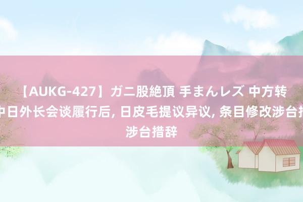 【AUKG-427】ガニ股絶頂 手まんレズ 中方转述中日外长会谈履行后, 日皮毛提议异议, 条目修改涉台措辞