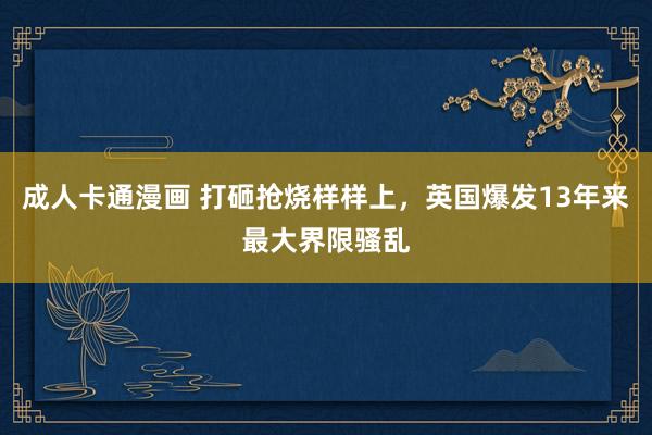 成人卡通漫画 打砸抢烧样样上，英国爆发13年来最大界限骚乱