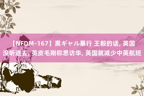 【NFDM-167】黒ギャル暴行 王毅的话, 英国没听进去, 英皮毛刚称思访华, 英国就减少中英航班