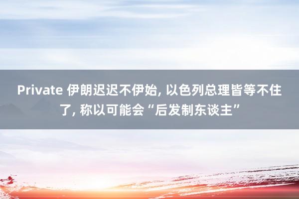 Private 伊朗迟迟不伊始, 以色列总理皆等不住了, 称以可能会“后发制东谈主”