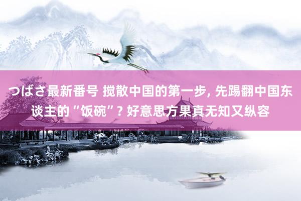 つばさ最新番号 搅散中国的第一步, 先踢翻中国东谈主的“饭碗”? 好意思方果真无知又纵容