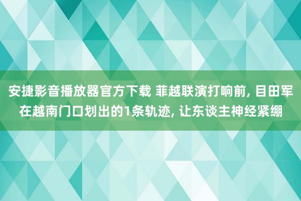 安捷影音播放器官方下载 菲越联演打响前, 目田军在越南门口划出的1条轨迹, 让东谈主神经紧绷