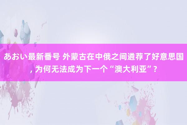 あおい最新番号 外蒙古在中俄之间遴荐了好意思国, 为何无法成为下一个“澳大利亚”?