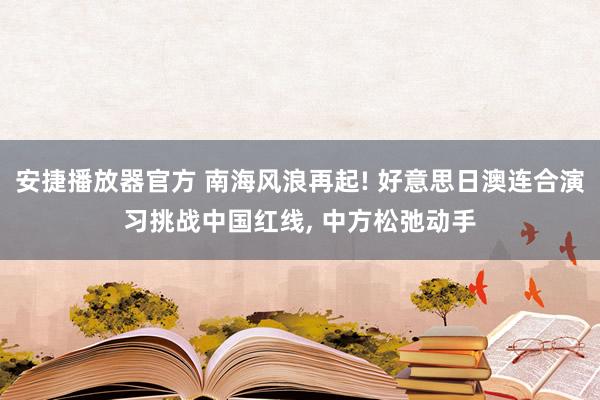 安捷播放器官方 南海风浪再起! 好意思日澳连合演习挑战中国红线, 中方松弛动手