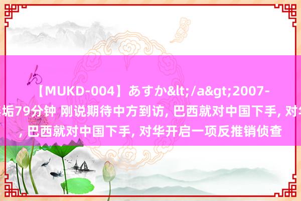 【MUKD-004】あすか</a>2007-09-13無垢&$無垢79分钟 刚说期待中方到访, 巴西就对中国下手, 对华开启一项反推销侦查