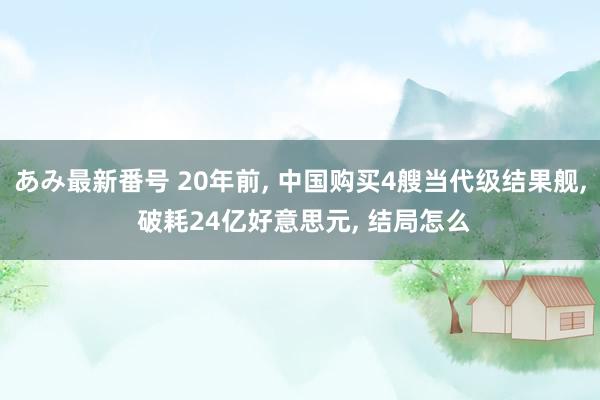 あみ最新番号 20年前, 中国购买4艘当代级结果舰, 破耗24亿好意思元, 结局怎么