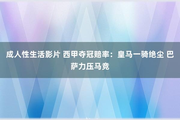 成人性生活影片 西甲夺冠赔率：皇马一骑绝尘 巴萨力压马竞