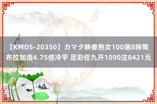 【KMDS-20350】カマタ映像熟女100選8時間 布拉加造4.75倍冷平 足彩任九开1090注8421元