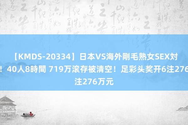 【KMDS-20334】日本VS海外剛毛熟女SEX対決！！40人8時間 719万滚存被清空！足彩头奖开6注276万元