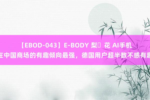 【EBOD-043】E-BODY 梨々花 AI手机在中国商场的有趣倾向最强，德国用户超半数不感有趣