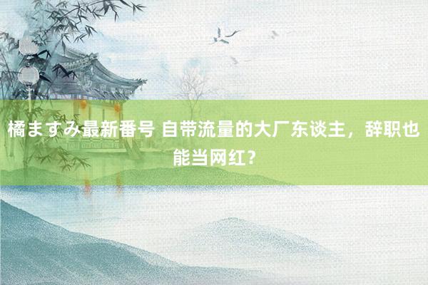 橘ますみ最新番号 自带流量的大厂东谈主，辞职也能当网红？