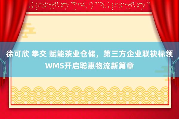 徐可欣 拳交 赋能茶业仓储，第三方企业联袂标领WMS开启聪惠物流新篇章