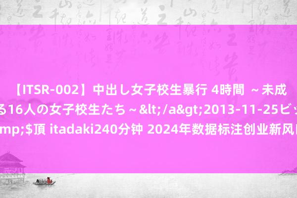 【ITSR-002】中出し女子校生暴行 4時間 ～未成熟なカラダを弄ばれる16人の女子校生たち～</a>2013-11-25ビッグモーカル&$頂 itadaki240分钟 2024年数据标注创业新风口：机遇与挑战并存，你准备好了吗？