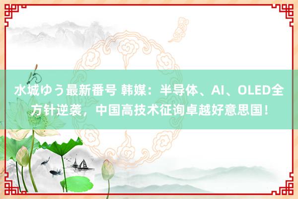 水城ゆう最新番号 韩媒：半导体、AI、OLED全方针逆袭，中国高技术征询卓越好意思国！