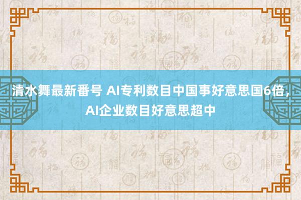 清水舞最新番号 AI专利数目中国事好意思国6倍，AI企业数目好意思超中