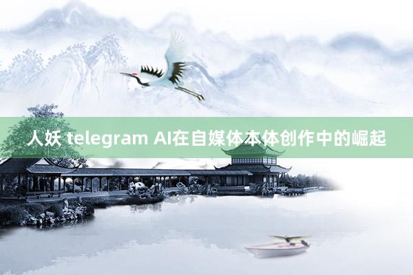 人妖 telegram AI在自媒体本体创作中的崛起