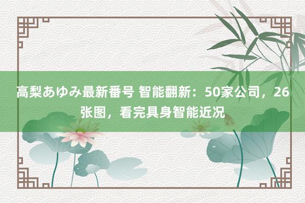 高梨あゆみ最新番号 智能翻新：50家公司，26张图，看完具身智能近况