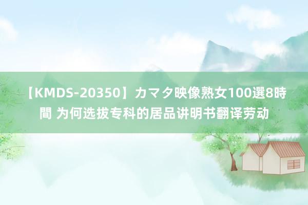 【KMDS-20350】カマタ映像熟女100選8時間 为何选拔专科的居品讲明书翻译劳动