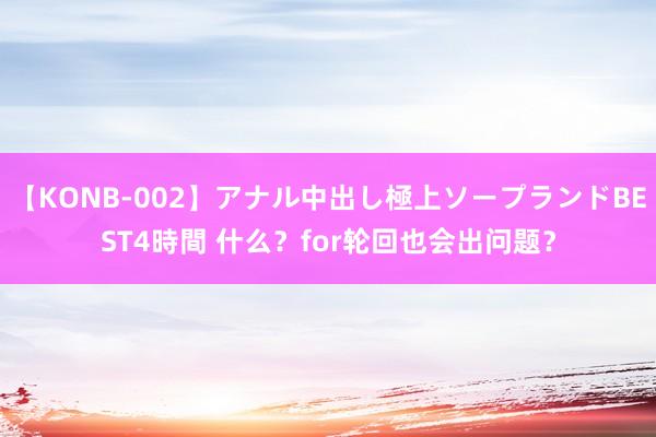 【KONB-002】アナル中出し極上ソープランドBEST4時間 什么？for轮回也会出问题？